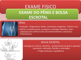 ,
EXAME FISICO
EXAME DO PÊNIS E BOLSA
ESCROTAL
PÊNIS
• Inspeção : Diagnosticar lesões, anomalias congênitas , fimose e etc.
• Retrair completamente o prepúcio; investigar diâmetro, fazer
palpação para verificar áreas de endurecimento e processos
inflamatórios.
BOLSA ESCROTAL
• Investiga-se a forma, tamanho , características da pele e aspectos
vasculares, coloração, flacidez e ulcerações
• Palpe testículos e epidídimos
 