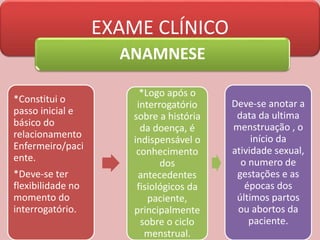EXAME CLÍNICO
ANAMNESE
*Constitui o
passo inicial e
básico do
relacionamento
Enfermeiro/paci
ente.
*Deve-se ter
flexibilidade no
momento do
interrogatório.
*Logo após o
interrogatório
sobre a história
da doença, é
indispensável o
conhecimento
dos
antecedentes
fisiológicos da
paciente,
principalmente
sobre o ciclo
menstrual.
Deve-se anotar a
data da ultima
menstruação , o
início da
atividade sexual,
o numero de
gestações e as
épocas dos
últimos partos
ou abortos da
paciente.
 