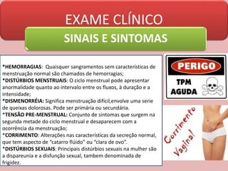 EXAME CLÍNICO
SINAIS E SINTOMAS
*HEMORRAGIAS: Quaisquer sangramentos sem características de
menstruação normal são chamados de hemorragias;
*DISTÚRBIOS MENSTRUAIS: O ciclo menstrual pode apresentar
anormalidade quanto ao intervalo entre os fluxos, à duração e a
intensidade;
*DISMENORRÉIA: Significa menstruação difícil,envolve uma serie
de queixas dolorosas. Pode ser primária ou secundária.
*TENSÃO PRE-MENSTRUAL: Conjunto de sintomas que surgem na
segunda metade do ciclo menstrual e desaparecem com a
ocorrência da menstruação;
*CORRIMENTO: Alterações nas características da secreção normal,
que tem aspecto de “catarro flúido” ou “clara de ovo”.
*DISTÚRBIOS SEXUAIS: Principais distúrbios sexuais na mulher são
a dispareunia e a disfunção sexual, tambem denominada de
frigidez.
 