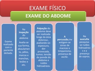 EXAME FÍSICO
EXAME DO ABDOME
Exame
realizado
com a
paciente
deitada.
Na
inspeção
do
abdome
Avalia-se
sua forma,
abaulamen
to, pêlos,
marcas e
manchas,
lesões e
etc.
Palpação do
abdome deve
ser realizada
longe da área
dolorosa ,
avaliando-se:
espessura,
dor
provocada,
tumor, tensão
da parede do
abdome e
ruídos
hidroaéreos.
A
percussão,inv
estigam-se
zonas de
macicez e
timpanismo,
presença de
ascite.
Na
ausculta
pesquisa-
se ruídos
hidroaéreo
s e a
presença
de sopros.
 