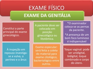 EXAME FÍSICO
EXAME DA GENITÁLIA
Constitui a parte
principal do exame
ginecológico.
A paciente deve ser
colocada em
posição
ginecológica ou
litotômica.
*O examinador
coloca-se as pernas
da paciente.
*A presença de um
bom foco luminoso
é indispensável
À inspeção em
repouso investiga-
se a vulva, o
períneo e o ânus
Exame especular:
será feita a coleta
do material para
exame citológico,
bacteriológico entre
outros.
Toque vaginal: pode
ser unidigital,
bidigital, toque
combinado e corpo
do útero.
 