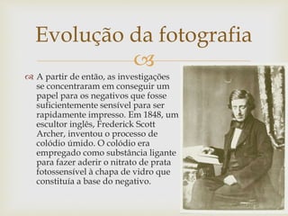 
 A partir de então, as investigações
se concentraram em conseguir um
papel para os negativos que fosse
suficientemente sensível para ser
rapidamente impresso. Em 1848, um
escultor inglês, Frederick Scott
Archer, inventou o processo de
colódio úmido. O colódio era
empregado como substância ligante
para fazer aderir o nitrato de prata
fotossensível à chapa de vidro que
constituía a base do negativo.
Evolução da fotografia
 