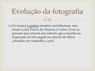 
 Os irmãos Lumière também contribuíram, mas
foram Louis Ducos du Hauron e Carlos Cross as
pessoas que criaram um método que consistia na
impressão de três negativos através de filtros
coloridos em vermelho e azul.
Evolução da fotografia
 