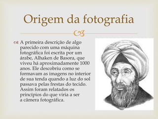 
 A primeira descrição de algo
parecido com uma máquina
fotográfica foi escrita por um
árabe, Alhaken de Basora, que
viveu há aproximadamente 1000
anos. Ele descobriu como se
formavam as imagens no interior
de sua tenda quando a luz do sol
passava pelas frestas do tecido.
Assim foram relatados os
princípios do que viria a ser
a câmera fotográfica.
Origem da fotografia
 