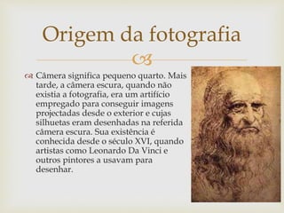 
 Câmera significa pequeno quarto. Mais
tarde, a câmera escura, quando não
existia a fotografia, era um artifício
empregado para conseguir imagens
projectadas desde o exterior e cujas
silhuetas eram desenhadas na referida
câmera escura. Sua existência é
conhecida desde o século XVI, quando
artistas como Leonardo Da Vinci e
outros pintores a usavam para
desenhar.
Origem da fotografia
 
