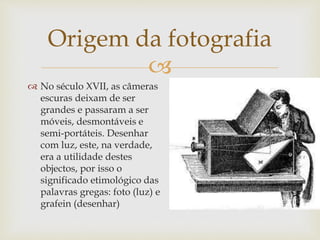
 No século XVII, as câmeras
escuras deixam de ser
grandes e passaram a ser
móveis, desmontáveis e
semi-portáteis. Desenhar
com luz, este, na verdade,
era a utilidade destes
objectos, por isso o
significado etimológico das
palavras gregas: foto (luz) e
grafein (desenhar)
Origem da fotografia
 