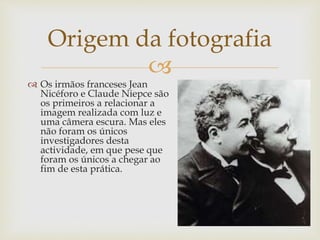 
 Os irmãos franceses Jean
Nicéforo e Claude Niepce são
os primeiros a relacionar a
imagem realizada com luz e
uma câmera escura. Mas eles
não foram os únicos
investigadores desta
actividade, em que pese que
foram os únicos a chegar ao
fim de esta prática.
Origem da fotografia
 