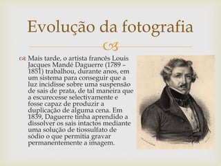 
 Mais tarde, o artista francês Louis
Jacques Mandé Daguerre (1789 –
1851) trabalhou, durante anos, em
um sistema para conseguir que a
luz incidisse sobre uma suspensão
de sais de prata, de tal maneira que
a escurecesse selectivamente e
fosse capaz de produzir a
duplicação de alguma cena. Em
1839, Daguerre tinha aprendido a
dissolver os sais intactos mediante
uma solução de tiossulfato de
sódio o que permitia gravar
permanentemente a imagem.
Evolução da fotografia
 