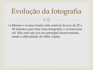 
 Mesmo o avanço tendo sido notável, levava de 25 a
30 minutos para tirar uma fotografia, e se houvesse
sol. Mas este não era seu principal inconveniente,
senão a dificuldade de obter cópias.
Evolução da fotografia
 