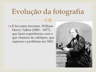 
 E foi outro inventor, William
Henry Talbot (1800 – 1877),
que fazia experiências com o
que chamou de calótipos, que
superou o problema em 1841.
Evolução da fotografia
 