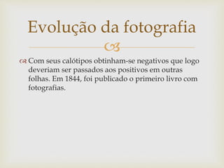 
 Com seus calótipos obtinham-se negativos que logo
deveriam ser passados aos positivos em outras
folhas. Em 1844, foi publicado o primeiro livro com
fotografias.
Evolução da fotografia
 
