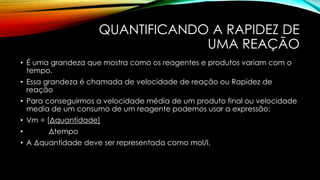 QUANTIFICANDO A RAPIDEZ DE
UMA REAÇÃO
• É uma grandeza que mostra como os reagentes e produtos variam com o
tempo.
• Essa grandeza é chamada de velocidade de reação ou Rapidez de
reação
• Para conseguirmos a velocidade média de um produto final ou velocidade
media de um consumo de um reagente podemos usar a expressão:
• Vm = [Δquantidade]
• Δtempo
• A Δquantidade deve ser representada como mol/l.
 