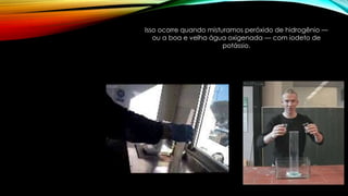 Isso ocorre quando misturamos peróxido de hidrogênio —
ou a boa e velha água oxigenada — com iodeto de
potássio.