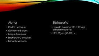 Alunos
• Carlos Henrique
• Guilherme Borges
• Isaque Marques
• Leonardo Gonçalves
• Micaely Marinho
Bibliografia
• Livro de química Tito e Canto,
editora moderna.
• http://goo.gl/uXI01y