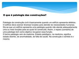 O que é patologia das construções?
Patologia da construção civil é basicamente quando um edifício apresenta defeitos.
O edifício deve exercer diversas funções para atender às necessidades humanas.
Diz-se que um edifício apresenta uma patologia quando não atende adequadamente
uma ou mais funções para as quais foi construído. Assim, o reparo (conserto) de
uma patologia tem como objetivo recuperar essa função.
O termo patologia vem da medicina. Estado patológico, na medicina, significa
estado doentio, de anormalidade, de falta de saúde. Na construção o sentido é o
mesmo.
 