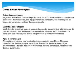 Como Evitar Patologias
Antes da concretagem
Faça uma revisão das plantas do projeto e da obra. Confirme as boas condições das
betoneiras, dos vibradores, dos equipamentos de transporte, das fôrmas para os
corpos de prova, das medidas de segurança, etc.
Durante a concretagem
Você deve ter o controle sobre o preparo, transporte, lançamento e adensamento do
concreto e outras interpéries como tempo quente, chuvoso e frio. Utilizando dos
benefícios dos aditivos para ajudar a suprir essas e outras necessidades.
Após a concretagem
É importante o cuidado com a retirada de escoramento e desfôrma. Flechas e
contraflechas. Acabamento de superfícies. Transporte e colocação de peças
pré-fabricadas. Previsão das ações mecânicas durante a execução. Reparação de
defeitos superficiais.
 