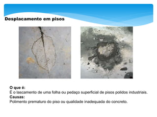Desplacamento em pisos
O que é:
É o lascamento de uma folha ou pedaço superficial de pisos polidos industriais.
Causas:
Polimento prematuro do piso ou qualidade inadequada do concreto.
 