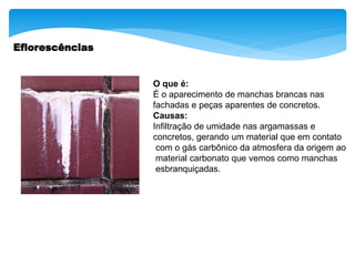 Eflorescências
O que é:
É o aparecimento de manchas brancas nas
fachadas e peças aparentes de concretos.
Causas:
Infiltração de umidade nas argamassas e
concretos, gerando um material que em contato
com o gás carbônico da atmosfera da origem ao
material carbonato que vemos como manchas
esbranquiçadas.
 