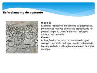 Esfarelamento do concreto
O que é:
É a baixa resistência do concreo ou argamassa,
por diversos motivos alheios ao especificado no
projeto, ao ponto de esfarelar com esforços
mininos, ate manuais
Causas:
Aplicação do concreto com excesso de agua,
dosagem incorreta do traço, uso de materiais de
baixa qualidade e utilização após tempo de inicio
de pega.
 