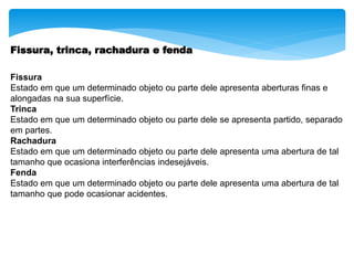 Fissura, trinca, rachadura e fenda
Fissura
Estado em que um determinado objeto ou parte dele apresenta aberturas finas e
alongadas na sua superfície.
Trinca
Estado em que um determinado objeto ou parte dele se apresenta partido, separado
em partes.
Rachadura
Estado em que um determinado objeto ou parte dele apresenta uma abertura de tal
tamanho que ocasiona interferências indesejáveis.
Fenda
Estado em que um determinado objeto ou parte dele apresenta uma abertura de tal
tamanho que pode ocasionar acidentes.
 