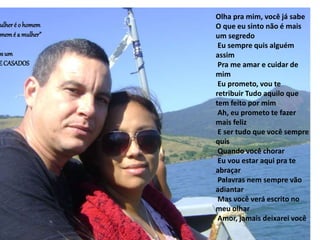 Olha pra mim, você já sabe
O que eu sinto não é mais
um segredo
Eu sempre quis alguém
assim
Pra me amar e cuidar de
mim
Eu prometo, vou te
retribuir Tudo aquilo que
tem feito por mim
Ah, eu prometo te fazer
mais feliz
E ser tudo que você sempre
quis
Quando você chorar
Eu vou estar aqui pra te
abraçar
Palavras nem sempre vão
adiantar
Mas você verá escrito no
meu olhar
Amor, jamais deixarei você
ulheré o homem
memé a mulher”
osum
ECASADOS
 