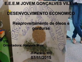 E.E.E.M JOVEM GONÇALVES VILELA
DESENVOLVIMENTO ECONOMICO
Reaproveitamento de óleos e
gorduras
1ºB
Orientadora: Haryssa Mine
Ji-Paraná- RO
07/11/2015
 