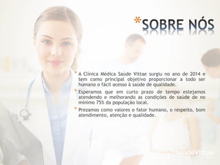 * A Clínica Médica Saúde Vittae surgiu no ano de 2014 e
tem como principal objetivo proporcionar a todo ser
humano o fácil acesso à saúde de qualidade.
* Esperamos que em curto prazo de tempo estejamos
atendendo e melhorando as condições de saúde de no
mínimo 75% da população local.
* Prezamos como valores o fator humano, o respeito, bom
atendimento, atenção e qualidade.
*
 