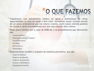 * Trabalhamos com atendimento médico em geral e profissionais de várias
especialidades na área da saúde e bem estar. Atendemos nossos clientes através
de um plano ambulatorial que nós mesmo criamos, assim nossos clientes poderão
ter acesso a vários procedimentos sem que seja cobrado altos valores.
* Nosso plano familiar tem o valor de R$80,00, e os procedimentos que oferecemos
são:
Consulta Médica;
Exames laboratoriais e Imagem;
Exame Preventivo;
Pré-Natal;
Puericultura e;
Odontológico.
* Desenvolvemos também o trabalho de medicina preventiva, que são:
Grupo de Diabetes;
Programa de Hiperdia;
Programa de Gestantes;
Combate a Obesidade e;
Planejamento Familiar.
*
 
