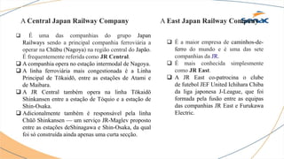 A Central Japan Railway Company
 É uma das companhias do grupo Japan
Railways sendo a principal companhia ferroviária a
operar na Chūbu (Nagoya) na região central do Japão.
É frequentemente referida como JR Central.
 A companhia opera no estação intermodal de Nagoya.
 A linha ferroviária mais congestionada é a Linha
Principal de Tōkaidō, entre as estações de Atami e
de Maibara.
 A JR Central também opera na linha Tōkaidō
Shinkansen entre a estação de Tóquio e a estação de
Shin-Osaka.
 Adicionalmente também é responsável pela linha
Chūō Shinkansen — um serviço JR-Maglev proposto
entre as estações deShinagawa e Shin-Osaka, da qual
foi só construída ainda apenas uma curta secção.
A East Japan Railway Company
 É a maior empresa de caminhos-de-
ferro do mundo e é uma das sete
companhias da JR.
 É mais conhecida simplesmente
como JR East.
 A JR East co-patrocina o clube
de futebol JEF United Ichihara Chiba
da liga japonesa J-League, que foi
formada pela fusão entre as equipas
das companhias JR East e Furukawa
Electric.
 