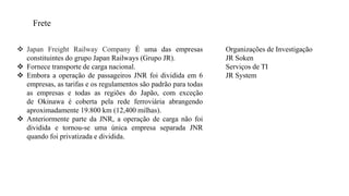Frete
 Japan Freight Railway Company É uma das empresas
constituintes do grupo Japan Railways (Grupo JR).
 Fornece transporte de carga nacional.
 Embora a operação de passageiros JNR foi dividida em 6
empresas, as tarifas e os regulamentos são padrão para todas
as empresas e todas as regiões do Japão, com exceção
de Okinawa é coberta pela rede ferroviária abrangendo
aproximadamente 19.800 km (12,400 milhas).
 Anteriormente parte da JNR, a operação de carga não foi
dividida e tornou-se uma única empresa separada JNR
quando foi privatizada e dividida.
Organizações de Investigação
JR Soken
Serviços de TI
JR System
 