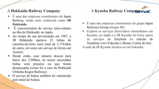 A Hokkaido Railway Company
 É uma das empresas constituintes da Japan
Railway, sendo mais conhecida como JR
Hokkaido.
 É concessionária do serviço inter-cidades
na ilha de Hokkaidō, no Japão.
 Ao tempo da sua privatização em 1987, a
JR Hokkaido operava 21 linhas de
caminho-de-ferro num total de 3.176,6km
de carris, tal como um serviço de ferries até
Aomori.
 Desde então, esse número desceu para
baixo dos 2.500km, ao serem encerradas
linhas com prejuízo ou que foram
desanexadas (como foi o caso da Hokkaidō
Chihoku Kogen Railway).
 O serviço de balsas também foi substituído
pelo túnel de Seikan.
A Kyushu Railway Company
 É uma das empresas constituintes do grupo Japan
Railways Group (Grupo JR).
 Explora os serviços ferroviários interurbanos em
Kyushu, no Japão e a JR Kyushu Jet Ferry opera
os serviços de ferryboat no estreito de
Tsushima entre Fukuoka e Busan, Coréia do Sul;
A sede da JR Kyushu localiza-se em Fukuoka.
 