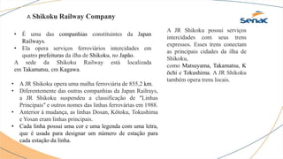 A Shikoku Railway Company
• É uma das companhias constituintes da Japan
Railways.
• Ela opera serviços ferroviários intercidades em
quatro prefeituras da ilha de Shikoku, no Japão.
A sede da Shikoku Railway está localizada
em Takamatsu, em Kagawa.
• A JR Shikoku opera uma malha ferroviária de 855,2 km.
• Diferentemente das outras companhias da Japan Railrays,
a JR Shikoku suspendeu a classificação de "Linhas
Principais" e outros nomes das linhas ferrovárias em 1988.
• Anterior à mudança, as linhas Dosan, Kōtoku, Tokushima
e Yosan eram linhas principais.
• Cada linha possui uma cor e uma legenda com uma letra,
que é usada para designar um número de estação para
cada estação da linha.
A JR Shikoku possui serviços
intercidades com seus trens
expressos. Esses trens conectam
as principais cidades da ilha de
Shikoku,
como Matsuyama, Takamatsu, K
ōchi e Tokushima. A JR Shikoku
também opera trens locais.
 