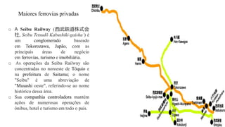 Maiores ferrovias privadas
o A Seibu Railway (西武鉄道株式会
社, Seibu Tetsudō Kabushiki-gaisha?) é
um conglomerado baseado
em Tokorozawa, Japão, com as
principais áreas de negócio
em ferrovias, turismo e imobiliária.
o As operações da Seibu Railway são
concentradas no noroeste de Tóquio e
na prefeitura de Saitama; o nome
"Seibu" é uma abreviação de
"Musashi oeste", referindo-se ao nome
histórico dessa área.
o Sua companhia controladora mantém
ações de numerosas operações de
ônibus, hotel e turismo em todo o país.
 