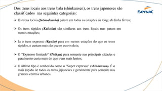 Dos trens locais aos trens bala (shinkansen), os trens japoneses são
classificados nas seguintes categorias:
 Os trens locais (futsu-densha) param em todas as estações ao longo da linha férrea;
 Os trens rápidos (Kaisoku) são similares aos trens locais mas param em
menos estações;
 Já o trem expresso (Kyuko) para em menos estações do que os trens
rápidos, e custam mais do que os outros dois;
 O "Expresso limitado" (Tokkyu) para somente nas principais cidades e
geralmente custa mais do que trens mais lentos;
 O último tipo é conhecido como o "Super expresso" (shinkansen). É o
mais rápido de todos os trens japoneses e geralmente para somente nos
grandes centros urbanos.
 