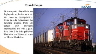 Trens de Cargas
O transporte ferroviário no
Japão não se limita somente
aos trens de passageiros e
trens de alta velocidade, há
também muitos trens de
cargas que entregam
mercadorias em todo o país.
Este trem é da linha principal
Hakodate em Ebetsu no norte
da ilha de Hokkaido.
 
