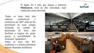 O Japão foi o país que lançou o primeiro
Shinkansen, trem de alta velocidade, mais
conhecido como trem bala
Todos os trens bala têm
cadeiras confortáveis e
reclináveis até 180°; além de lhe
permitirem de estar sempre
orientado no sentido de
deslocação do trem, elas
facilitam a viagem em grupo
graças à possibilidade de
formarem "quadrados".
Todos os trens têm WC
ocidentais e a maioria permitem
efetuar chamadas telefónicas
 