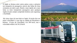 O Japão se destaca entre outros países como o primeiro
em transporte de passageiros através das linhas de trens
existentes em todo o país. Desde o mais rápido até o mais
lento os trens transportam passageiros para qualquer
região do país sempre cumprindo horários com segurança
e facilidade.
Há vários tipos de trem bala no Japão. O trecho feio em
maior velocidade é o que liga as cidades de Hiroshima a
Kokura. O pico de velocidade é de 300 km/h, mas a
velocidade média é de 261,8 km/h.
 