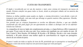 CUSTO DO TRANSPORTE
O Japão é reconhecido por ter um dos maiores e mais caros sistema de transporte em massa do
mundo. Existem estações em quase todos os locais, desde as principais cidades até na maioria das
áreas rurais.
Isso permite que as crianças frequentem as escolas em diferentes distritos, e que um cidadão
assalariado que não pode pagar por um apartamento na cidade se desloque sem ter de enfrentar
trânsito nas rodovias.
Embora os ônibus também sejam usados no Japão, o sistema ferroviário é sem dúvida o meio de
transporte mais utilizado, com uma rede que abrange as quatros maiores ilhas japonesas: Honshu,
Hokkaido, Kyushu e Shikoku.
As companhias de trem no Japão são completamente privadas, e a Japan Railways (JR) é responsável
por quase 70 por cento de toda essa rede. Esse sistema está espalhado nas seis regiões do país: JR
East, Central e West Honshu; JR Hokkaid; JR Kyushu e JR Shikoku. Devido a sua vasta extensão
territorial, a JR pode oferecer uma melhor opção de custo-benefício de viagem aos passageiros
através de um sistema de passe.
O passe é usado em todas as opções de trens da JR, permitindo que os passageiros se transfiram de
um trem a outro (da mesma empresa) sem precisarem pagar por outra passagem.
 