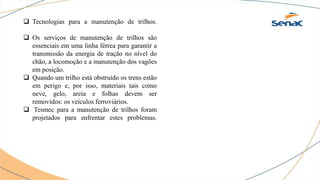  Tecnologias para a manutenção de trilhos.
 Os serviços de manutenção de trilhos são
essenciais em uma linha férrea para garantir a
transmissão da energia de tração no nível do
chão, a locomoção e a manutenção dos vagões
em posição.
 Quando um trilho está obstruído os trens estão
em perigo e, por isso, materiais tais como
neve, gelo, areia e folhas devem ser
removidos: os veículos ferroviários.
 Tesmec para a manutenção de trilhos foram
projetados para enfrentar estes problemas.
 