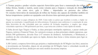 A Tesmec projeta e produz veículos especiais ferroviários para fazer a manutenção dos trilhos de
linhas férreas, bondes e metrôs, assim como veículos para a limpeza e remoção de obstruções e
materiais - tais como neve, gelo e folhas - depositados no percurso dos trilhos.
Os veículos ferroviários de manutenção de trilhos da Tesmec são capazes de trabalhar também em
baixas temperaturas e podem ser equipados com diversos itens opcionais para diferentes usos.
Tóquio vai receber os jogos olímpicos de 2020. Como todos os países que recebem o evento, o Japão vai
apostar na construção e requalificação de infra-estruturas. O projecto mais ambicioso é a construção de uma
linha ferroviária de alta velocidade para um comboio de levitação magnética, o maglev, que atinge
velocidades superiores a 500 quilómetros por hora, o que torna este comboio o mais rápido do mundo.
A linha deverá ligar Tóquio e Osaka, as duas principais metrópoles nipónicas, e passar ainda por
Nagoya, noticia o Financial Times. Se o projecto avançar, as duas principais cidades japonesas, que
distam 500 quilómetros, deverão ficar a 67 minutos de distância. Actualmente, o Shinkansen, o
comboio de alta velocidade que opera no Japão, demora duas horas e trinta minutos para ligar as
duas cidades.
A JR Central, a empresa ferroviária que projetou a implementação do SCMaglev (na foto), anunciou
o investimento em Setembro, depois de um protótipo do SCMaglev bater a velocidade recorde de
518 quilómetros por hora, detida por um outro modelo da mesma empresa.
 