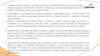  A empresa espera começar a construir os primeiros 350 quilómetros do traço, que vão ligar
Tóquio a Nagoya em 40 minutos, em 2014, e estima que este troço esteja operacional em 2027. O
percurso total apenas deverá estar pronto em 2045.
 O SCMaglev é um comboio de levitação magnética, o que significa que o veículo circula a 10
centímetros do chão, sendo propulsionado através de forças atrativas e repulsivas utilizando
supercondutores.
 Devido à inexistência de contacto entre o veículo e a linha, a única fricção que existe é a
resistência ao ar. Inicialmente, antes de levitar, o comboio circula sob rodas de borracha até
atingir os 100 quilometros por hora, velocidade a partir da qual inicia o processo de levitação.
 Embora atinja velocidades elevadas, o comboio é seguro, tal como os comboios rápidos japoneses
que já existem. O único obstáculo à segurança podem ser os tremores de terra, que são frequentes
no Japão. Porém, o SCMaglev, tal como os restantes comboios rápidos, possui um sistema que
pára o veículo em caso de terramoto.
 Apesar de estar tudo planeado para que a construção avance, o custo do investimento pode ser um
travão. O projeto foi estimado em €65,6 mil milhões, o que levanta dúvidas quanto à sua
viabilidade. Os terrenos por onde a linha passará também podem ser um impedimento, já que
terão de ser construídos mais de 250 quilómetros em túneis, muitos dos quais atravessarão os
alpes nipónicos.
 