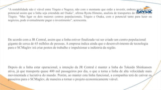“A rentabilidade não é viável entre Tóquio e Nagoya, não com o montante que estão a investir, embora tenha algum
potencial assim que a linha seja estendida até Osaka”, afirma Ryota Himeno, analista de transportes do Barclays, em
Tóquio. “Mas ligar os dois maiores centros populacionais, Tóquio e Osaka, com o potencial tanto para lazer ou
negócios, pode eventualmente pagar o investimento”, acrescenta.
De acordo com a JR Central, assim que a linha estiver finalizada vai ser criado um centro populacional
gigante de cerca de 65 milhões de pessoas. A empresa indica ainda que o desenvolvimento de tecnologia
para o SCMaglev irá criar postos de trabalho e impulsionar a indústria da região.
Depois de a linha estar operacional, a intenção da JR Central é manter a linha do Tokaido Shinkansen
ativa, já que transporta quase 400 mil passageiros por dia, o que a torna a linha de alta velocidade mais
movimentada e lucrativa do mundo. Porém, ao manter esta linha funcional, a companhia terá de cativar os
passeiros para o SCMaglev, de maneira a tornar o projeto economicamente viável.
 