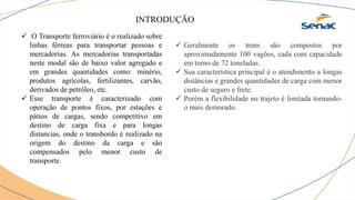 INTRODUÇÃO
 O Transporte ferroviário é o realizado sobre
linhas férreas para transportar pessoas e
mercadorias. As mercadorias transportadas
neste modal são de baixo valor agregado e
em grandes quantidades como: minério,
produtos agrícolas, fertilizantes, carvão,
derivados de petróleo, etc.
 Esse transporte é caracterizado com
operação de pontos fixos, por estações e
pátios de cargas, sendo competitivo em
destino de carga fixa e para longas
distancias, onde o transbordo é realizado na
origem do destino da carga e são
compensados pelo menor custo de
transporte.
 Geralmente os trens são compostos por
aproximadamente 100 vagões, cada com capacidade
em torno de 72 toneladas.
 Sua característica principal é o atendimento a longas
distâncias e grandes quantidades de carga com menor
custo de seguro e frete.
 Porém a flexibilidade no trajeto é limitada tornando-
o mais demorado.
 