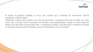 O analista do Barclays sublinha os riscos, mas acredita que o montante do investimento “deverá
impulsionar o PIB do Japão”.
Atualmente existem vários projetos em cima da mesa para a construção deste tipo de linhas em vários
locais, mas o elevado custo de produção tem limitado a sua implementação. Xangai é a única cidade do
mundo com uma linha comercial deste tipo, o Transrapid de Xangai. Esta linha liga os subúrbios da cidade
ao Aeroporto Internacional de Pundong, cerca de 30 quilometros, em oito minutos.
 