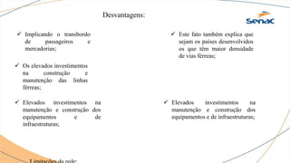 Desvantagens:
 Implicando o transbordo
de passageiros e
mercadorias;
 Os elevados investimentos
na construção e
manutenção das linhas
férreas;
 Este fato também explica que
sejam os países desenvolvidos
os que têm maior densidade
de vias férreas;
 Elevados investimentos na
manutenção e construção dos
equipamentos e de infraestruturas;
 Elevados investimentos na
manutenção e construção dos
equipamentos e de
infraestruturas;
 
