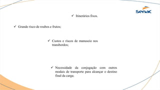  Itinerários fixos.
 Grande risco de roubos e frutos;
 Custos e riscos de manuseio nos
transbordos;
 Necessidade da conjugação com outros
modais de transporte para alcançar o destino
final da carga;
 