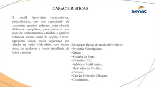 CARACTERISTICAS
O modal ferroviário caracteriza-se,
especialmente, por sua capacidade de
transportar grandes volumes, com elevada
eficiência energética, principalmente em
casos de deslocamentos a médias e grandes
distâncias menor custo de seguro e frete.
Apresenta, ainda, maior segurança, em
relação ao modal rodoviário, com menor
índice de acidentes e menor incidência de
furtos e roubos.
São cargas típicas do modal ferroviário:
•Produtos Siderúrgicos;
•Grãos;
•Minério de Ferro;
•Cimento e Cal;
•Adubos e Fertilizantes;
•Derivados de Petróleo;
•Calcário;
•Carvão Mineral e Clinquer;
•Contêineres.
 