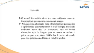 CONCLUSÃO
 O modal ferroviário deve ser mais utilizado tanto no
transporte de passageiros como no de cargas.
 No Japão sua utilização para o transporte de passageiros
é aprimorado constantemente e estão sempre buscando
melhorar nesse tipo de transporte, seja de curtas
distancias seja de longas para se tornar o melhor e
primeiro pais a explorar 100% das ferrovias deixando
para traz países como Rússia e Estados unidos.
 