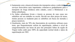 Juntamente com o desenvolvimento dos transportes aéreo e rodoviário, os
serviços ferroviários mais importantes voltaram-se gradualmente para o
transporte de longa distância entre cidades, como o Shinkansen e as
linhas suburbanas.
As linhas suburbanas levam e trazem as pessoas de suas casas nos
subúrbios até seu trabalho ou escola. Devido aos altos preços de terras,
muitas pessoas se mudaram para os subúrbios em busca de moradia a
preços razoáveis.
Atualmente, mais de 70% dos funcionários de escritórios utilizam esses
trens, que frequentemente sofrem de superlotação, embora o nível de
congestionamento nas horas de pico das principais linhas da região de
Tóquio tenha caído para 180% da capacidade normal desde o ápice da
superlotação em 1965.
 