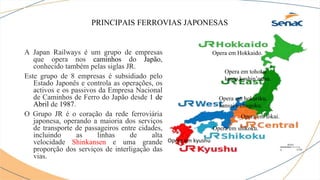 PRINCIPAIS FERROVIAS JAPONESAS
A Japan Railways é um grupo de empresas
que opera nos caminhos do Japão,
conhecido também pelas siglas JR.
Este grupo de 8 empresas é subsidiado pelo
Estado Japonês e controla as operações, os
activos e os passivos da Empresa Nacional
de Caminhos de Ferro do Japão desde 1 de
Abril de 1987.
O Grupo JR é o coração da rede ferroviária
japonesa, operando a maioria dos serviços
de transporte de passageiros entre cidades,
incluindo as linhas de alta
velocidade Shinkansen e uma grande
proporção dos serviços de interligação das
vias.
Opera em Hokkaido.
Opera em tohoku
kanto,koshin’estsu.
Opera em tokai.
Opera em hokuriku,
kansai e chugoku.
Opera em shikoku.
Opera em kyushu
 